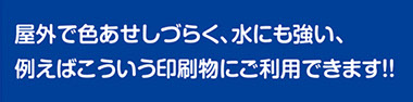 屋外で色あせしづらく、水にも強い。こんな印刷物にご利用できます。